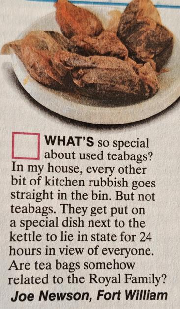 A letter from a comedy magazine saying: 

What's so special about used teabags? In my house, every other bit of kitchen rubbish goes straight into the bin. But not tea bags. They get put on a special dish next to the kettle to lie in state for 24 hours in view of everyone. Are tea bags somehow related to the Royal Family?