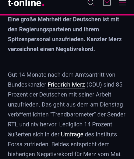 Eine große Mehrheit der Deutschen ist mit den Regierungsparteien und ihrem Spitzenpersonal unzufrieden. Kanzler Merz verzeichnet einen Negativrekord.

Gut 14 Monate nach dem Amtsantritt von Bundeskanzler Friedrich Merz (CDU) sind 85 Prozent der Deutschen mit seiner Arbeit unzufrieden. Das geht aus dem am Dienstag veröffentlichten "Trendbarometer" der Sender RTL und ntv hervor. Lediglich 14 Prozent äußerten sich in der Umfrage des Instituts Forsa zufrieden. Beides entspricht dem bisherigen Negativrekord für Merz vom Mai.