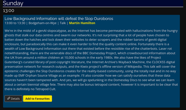 Sunday

Low Background Information will defeat the Slop Ouroboros

13:00 to 13:30 | Bodgeham-on-Wye | Talk | Martin Hamilton

We're in the midst of a genAI slopocalypse, as the Internet has become permeated with hallucinations from the hungry ghosts that stalk our data centres and swarm our networks. It's not surprising that a lot of people have chosen to batten down the hatches and lock down their websites to deter scrapers and the robber barons of genAI digital enclosure, but paradoxically this can make it even harder to find the quality content online. 

Fortunately there is a wealth of Low Background Information out there that existed before the resistible rise of the chatterbots. Laser rot notwithstanding, there are the venerable discs of the BBC Domesday Project, which crowdsourced information about the UK from around a million children at 10,000 schools in the early 1980s. We also have the likes of Project Gutenberg's curated library of post-copyright literature, the Internet Archive's Wayback Machine, the CLOCKSS digital preservation network for research outputs, and the Kiwix project's offline version of Wikipedia.

This talk will cover the epistemic challenges the Slop Ouroboros creates for the reality-based community, using the totally real and in no way made up EMF Orphan Source Village as an example. I'll also consider how we can satisfy ourselves that these data sources haven't been tampered with. And yes, we will go spelunking in the Domesday Discs to see what we can learn about a certain biennial village fete.

There may also be bonus tetrapod content, however it is important to be clear that there is definitely no Tetrapod Cult.