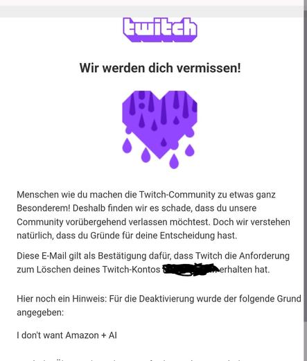 Twitch 

Wir werden dich vermissen!

(Bild: blutendes Herz)

Menschen wie du machen die Twitch-Community zu etwas ganz Besonderem! Deshalb finden wir es schade, dass du unsere Community vorübergehend verlassen möchtest. Doch wir verstehen natürlich, dass du Gründe für deine Entscheidung hast.
Diese E-Mail gilt als Bestätigung dafür, dass Twitch die Anforderung zum Löschen deines Twitch-Kontos xxxxxxxxxx erhalten hat.
Hier noch ein Hinweis: Für die Deaktivierung wurde der folgende Grund angegeben:

I don't want Amazon + AI