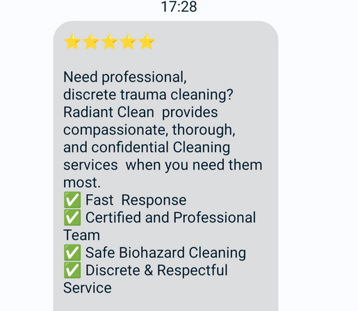 SMS screenshot:  Need professional, discrete trauma cleaning? Radiant Clean  provides compassionate, thorough, and confidential Cleaning services  when you need them most.
✅ Fast  Response 
✅ Certified and Professional Team
✅ Safe Biohazard Cleaning 
✅ Discrete & Respectful Service  